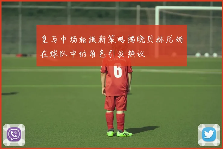 皇马中场轮换新策略揭晓贝林厄姆在球队中的角色引发热议