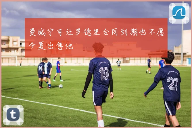 曼城宁可让罗德里合同到期也不愿今夏出售他