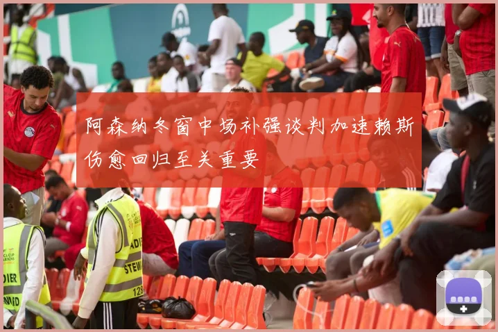 阿森纳冬窗中场补强谈判加速赖斯伤愈回归至关重要