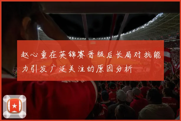 赵心童在英锦赛晋级后长局对抗能力引发广泛关注的原因分析