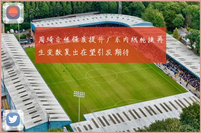 周琦合练强度提升广东内线轮换再生变数复出在望引发期待
