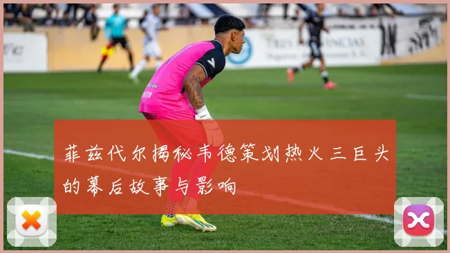 菲兹代尔揭秘韦德策划热火三巨头的幕后故事与影响