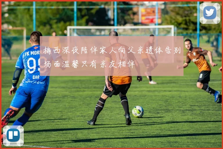 梅西深夜陪伴家人向父亲遗体告别场面温馨只有亲友相伴